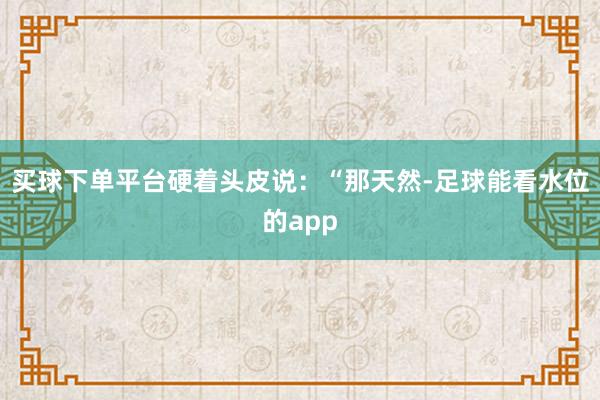 买球下单平台硬着头皮说：“那天然-足球能看水位的app