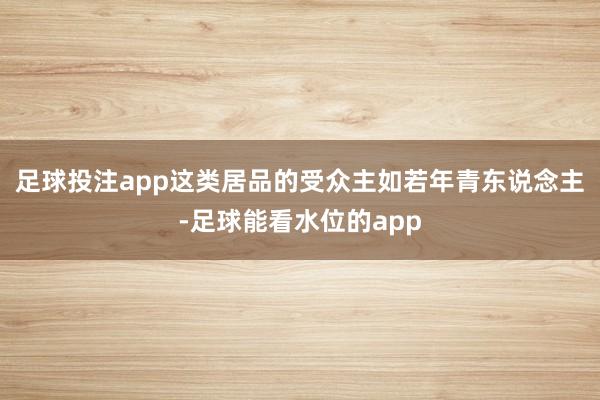 足球投注app这类居品的受众主如若年青东说念主-足球能看水位的app