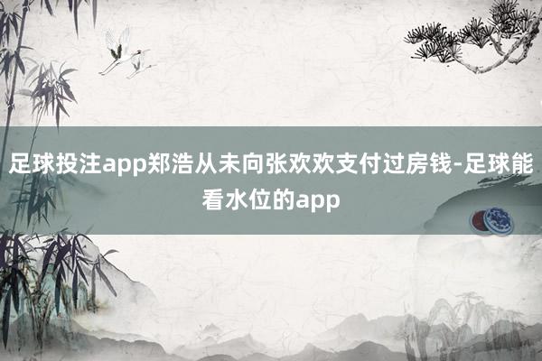 足球投注app郑浩从未向张欢欢支付过房钱-足球能看水位的app