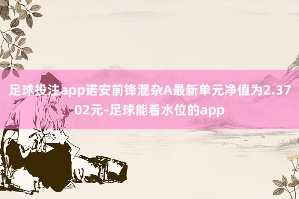 足球投注app诺安前锋混杂A最新单元净值为2.3702元-足球能看水位的app