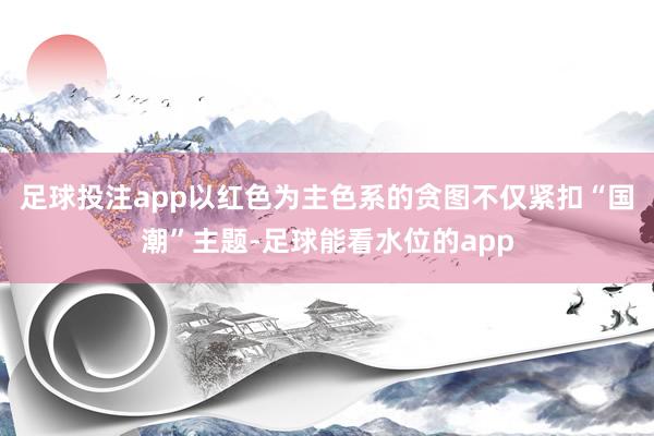 足球投注app以红色为主色系的贪图不仅紧扣“国潮”主题-足球能看水位的app