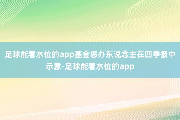 足球能看水位的app　　基金惩办东说念主在四季报中示意-足球能看水位的app
