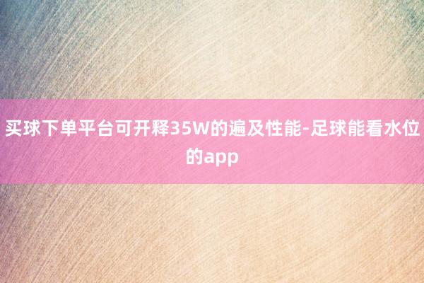 买球下单平台可开释35W的遍及性能-足球能看水位的app