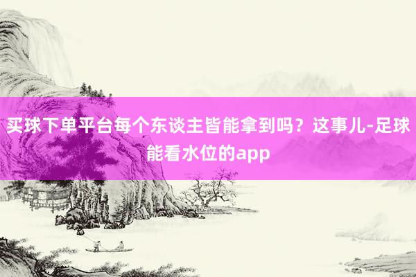 买球下单平台每个东谈主皆能拿到吗？这事儿-足球能看水位的app