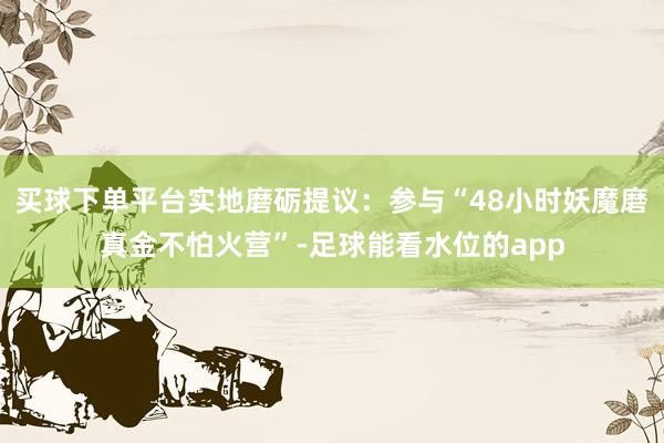 买球下单平台实地磨砺提议：参与“48小时妖魔磨真金不怕火营”-足球能看水位的app