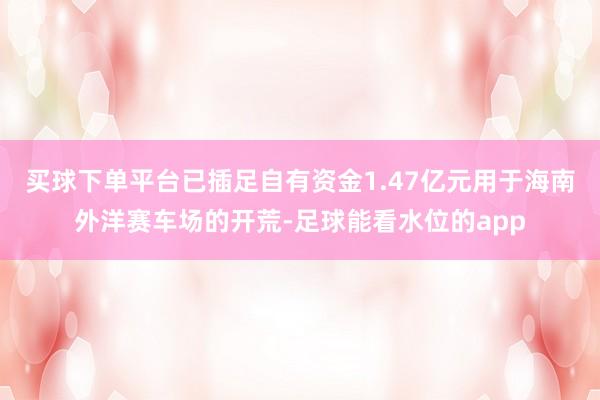 买球下单平台已插足自有资金1.47亿元用于海南外洋赛车场的开荒-足球能看水位的app