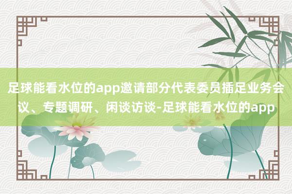足球能看水位的app邀请部分代表委员插足业务会议、专题调研、闲谈访谈-足球能看水位的app