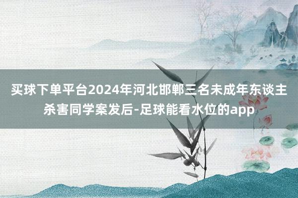 买球下单平台2024年河北邯郸三名未成年东谈主杀害同学案发后-足球能看水位的app