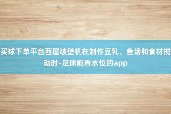 买球下单平台西屋破壁机在制作豆乳、鱼汤和食材搅动时-足球能看水位的app