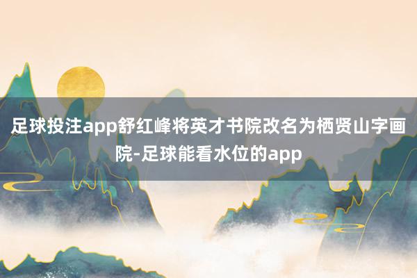 足球投注app舒红峰将英才书院改名为栖贤山字画院-足球能看水位的app
