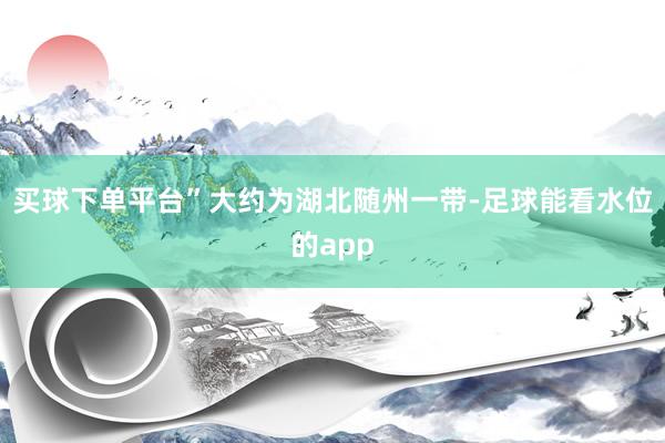买球下单平台”大约为湖北随州一带-足球能看水位的app