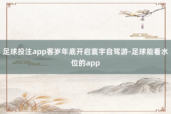 足球投注app客岁年底开启寰宇自驾游-足球能看水位的app