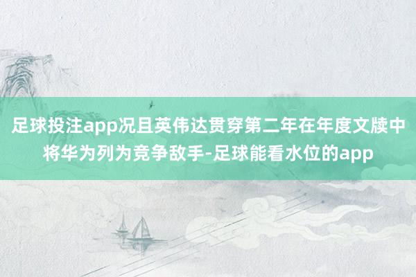 足球投注app况且英伟达贯穿第二年在年度文牍中将华为列为竞争敌手-足球能看水位的app
