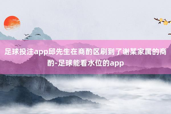 足球投注app邱先生在商酌区刷到了谢某家属的商酌-足球能看水位的app