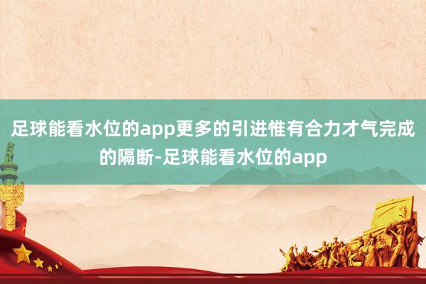 足球能看水位的app更多的引进惟有合力才气完成的隔断-足球能看水位的app