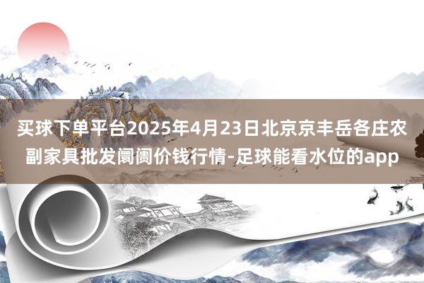 买球下单平台2025年4月23日北京京丰岳各庄农副家具批发阛阓价钱行情-足球能看水位的app