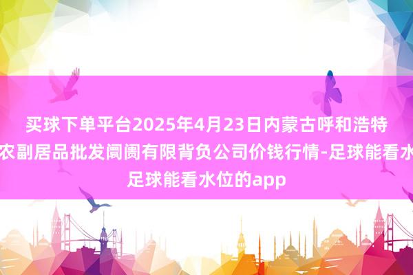 买球下单平台2025年4月23日内蒙古呼和浩特市东瓦窑农副居品批发阛阓有限背负公司价钱行情-足球能看水位的app