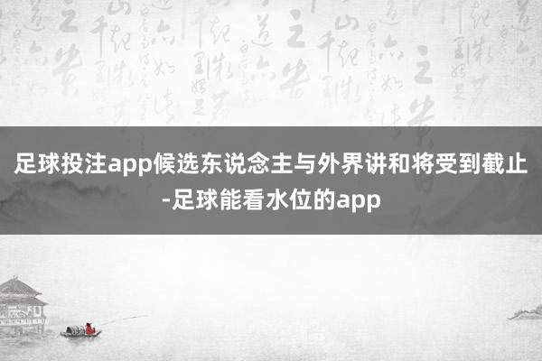 足球投注app候选东说念主与外界讲和将受到截止-足球能看水位的app