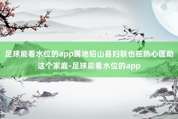 足球能看水位的app属地铅山县妇联也在热心匡助这个家庭-足球能看水位的app