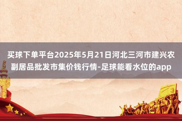 买球下单平台2025年5月21日河北三河市建兴农副居品批发市集价钱行情-足球能看水位的app