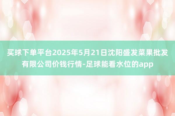 买球下单平台2025年5月21日沈阳盛发菜果批发有限公司价钱行情-足球能看水位的app