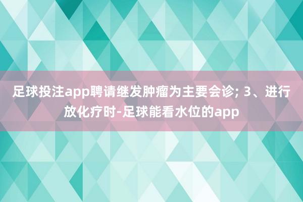 足球投注app聘请继发肿瘤为主要会诊; 3、进行放化疗时-足球能看水位的app