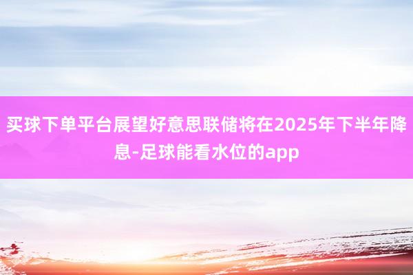买球下单平台展望好意思联储将在2025年下半年降息-足球能看水位的app