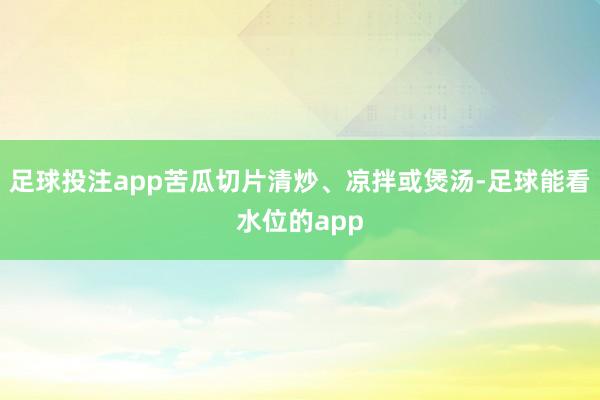 足球投注app苦瓜切片清炒、凉拌或煲汤-足球能看水位的app