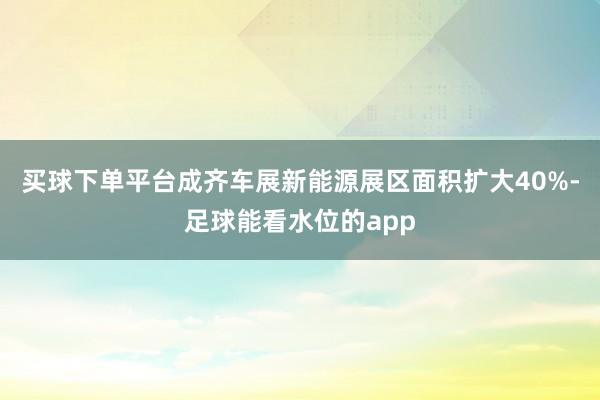 买球下单平台成齐车展新能源展区面积扩大40%-足球能看水位的app