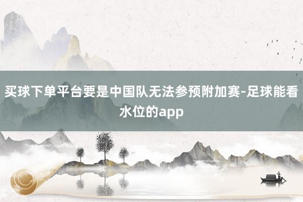 买球下单平台要是中国队无法参预附加赛-足球能看水位的app