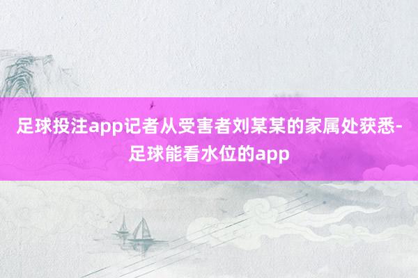 足球投注app记者从受害者刘某某的家属处获悉-足球能看水位的app