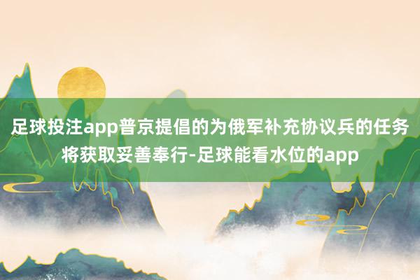 足球投注app普京提倡的为俄军补充协议兵的任务将获取妥善奉行-足球能看水位的app