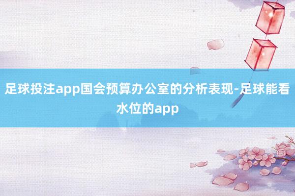 足球投注app国会预算办公室的分析表现-足球能看水位的app