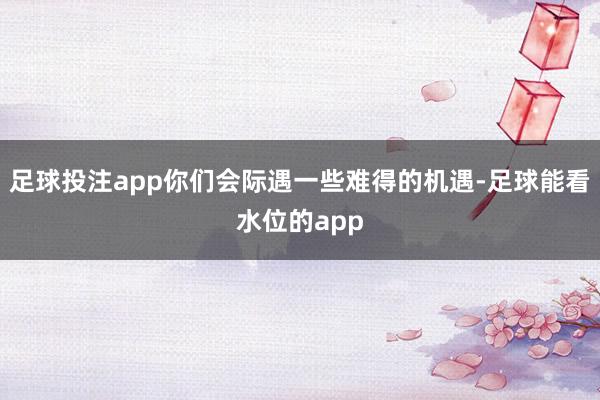 足球投注app你们会际遇一些难得的机遇-足球能看水位的app