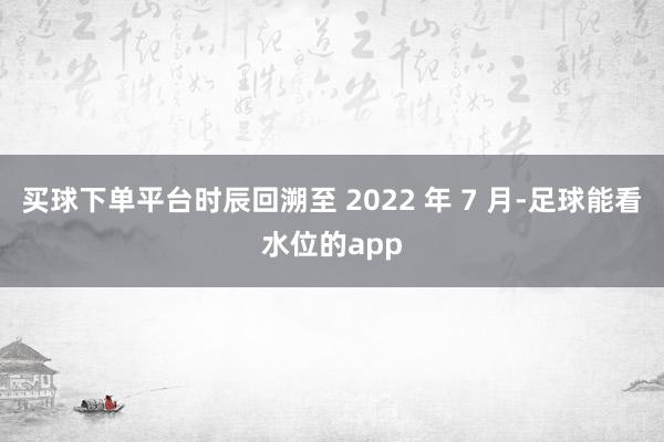 买球下单平台时辰回溯至 2022 年 7 月-足球能看水位的app
