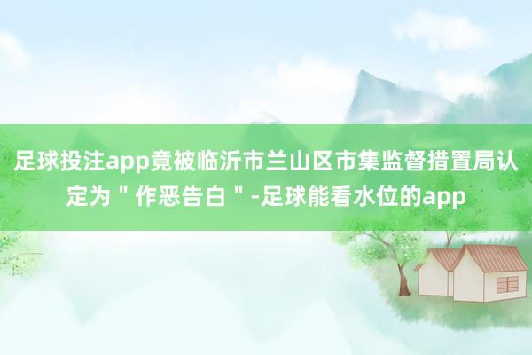 足球投注app竟被临沂市兰山区市集监督措置局认定为＂作恶告白＂-足球能看水位的app