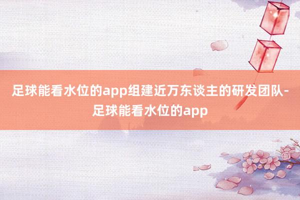 足球能看水位的app组建近万东谈主的研发团队-足球能看水位的app