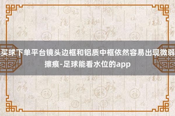 买球下单平台镜头边框和铝质中框依然容易出现微弱擦痕-足球能看水位的app