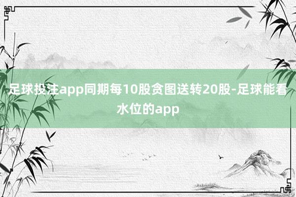 足球投注app同期每10股贪图送转20股-足球能看水位的app