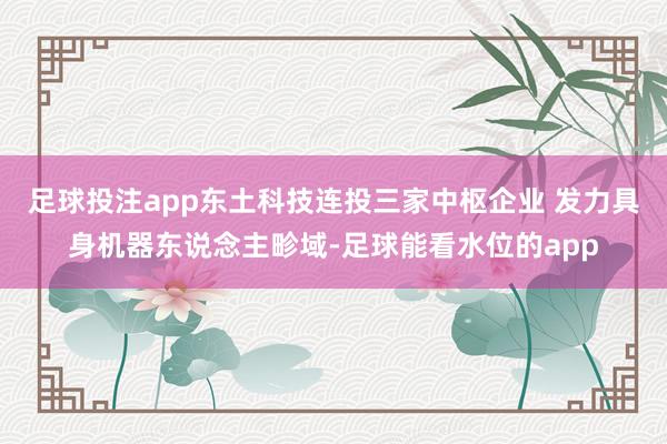 足球投注app东土科技连投三家中枢企业 发力具身机器东说念主畛域-足球能看水位的app