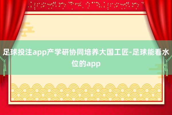 足球投注app产学研协同培养大国工匠-足球能看水位的app