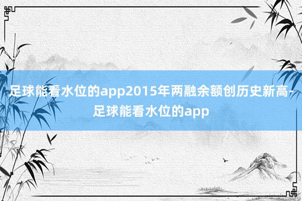 足球能看水位的app2015年两融余额创历史新高-足球能看水位的app