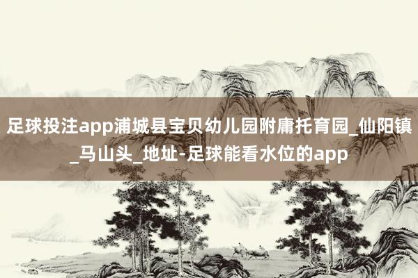 足球投注app浦城县宝贝幼儿园附庸托育园_仙阳镇_马山头_地址-足球能看水位的app