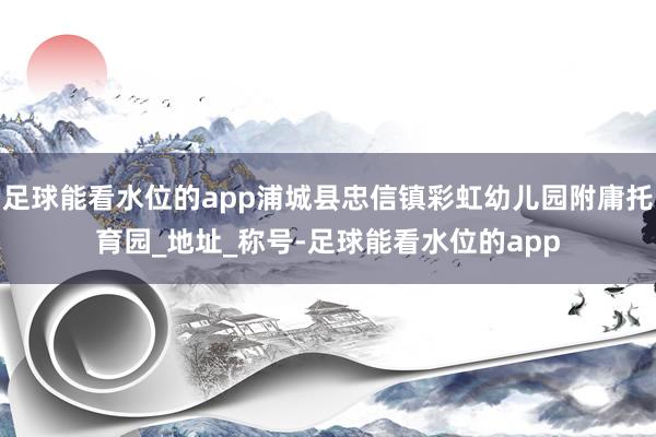 足球能看水位的app浦城县忠信镇彩虹幼儿园附庸托育园_地址_称号-足球能看水位的app