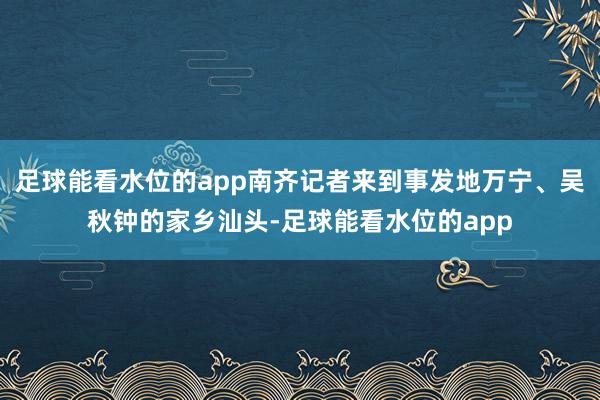 足球能看水位的app南齐记者来到事发地万宁、吴秋钟的家乡汕头-足球能看水位的app