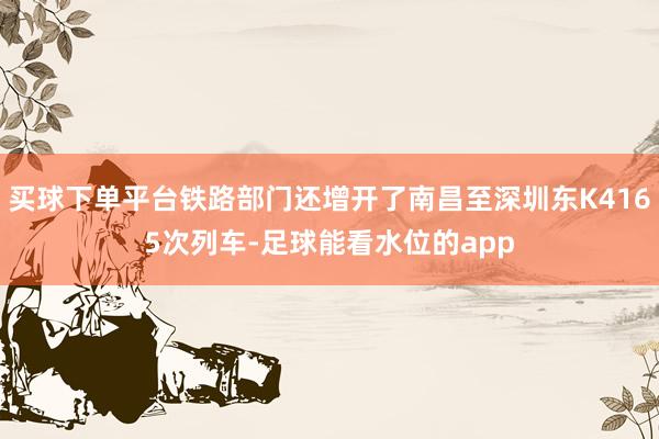 买球下单平台铁路部门还增开了南昌至深圳东K4165次列车-足球能看水位的app