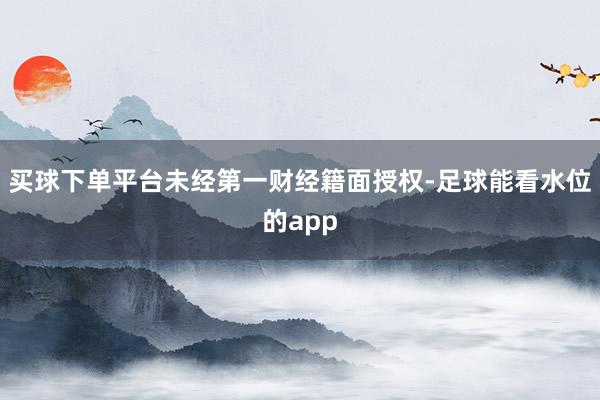 买球下单平台未经第一财经籍面授权-足球能看水位的app