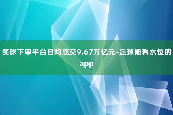 买球下单平台日均成交9.67万亿元-足球能看水位的app