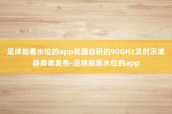 足球能看水位的app我国自研的90GHz及时示波器肃肃发布-足球能看水位的app