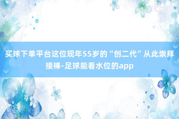 买球下单平台这位现年55岁的“创二代”从此崇拜接棒-足球能看水位的app